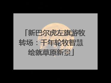 新巴尔虎左旗游牧转场：千年轮牧智慧绘就草原新景