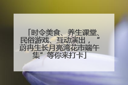时令美食、养生课堂、民俗游戏、互动演出，“蔚冉生长月亮湾花市端午集”等你来打卡