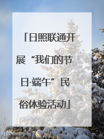 日照联通开展“我们的节日·端午”民俗体验活动