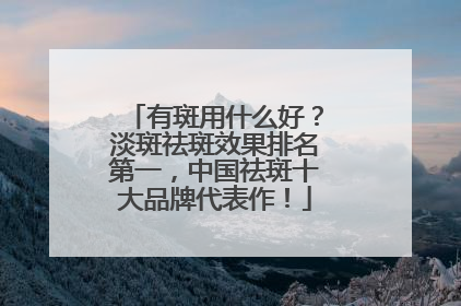 有斑用什么好?淡斑祛斑效果排名第一,中国祛斑十大品牌代表作!