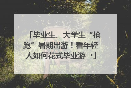 毕业生、大学生“抢跑”暑期出游！看年轻人如何花式毕业游→