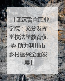 武汉警官职业学院：充分发挥学校法学教育优势 助力利川市乡村振兴全面发展