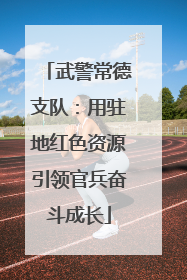 武警常德支队：用驻地红色资源引领官兵奋斗成长