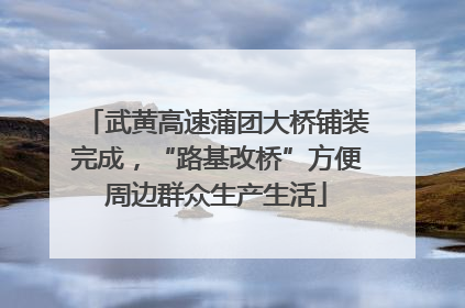 武黄高速蒲团大桥铺装完成，“路基改桥”方便周边群众生产生活