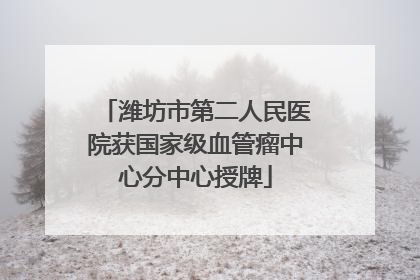 潍坊市第二人民医院获国家级血管瘤中心分中心授牌