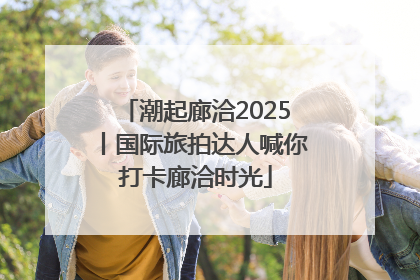 潮起廊洽2025丨国际旅拍达人喊你打卡廊洽时光