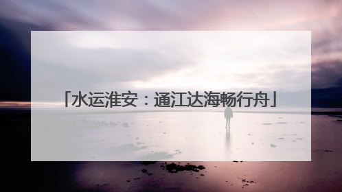水运淮安：通江达海畅行舟
