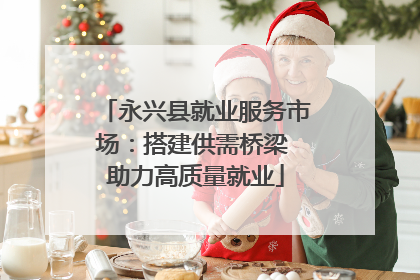 永兴县就业服务市场：搭建供需桥梁 助力高质量就业