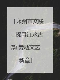 永州市文联：探寻江永古韵 舞动文艺新章