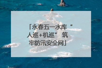 永春五一水库“人巡+机巡” 筑牢防汛安全网