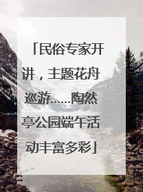 民俗专家开讲，主题花舟巡游……陶然亭公园端午活动丰富多彩