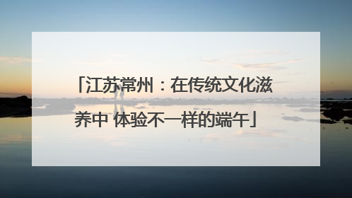 江苏常州：在传统文化滋养中 体验不一样的端午