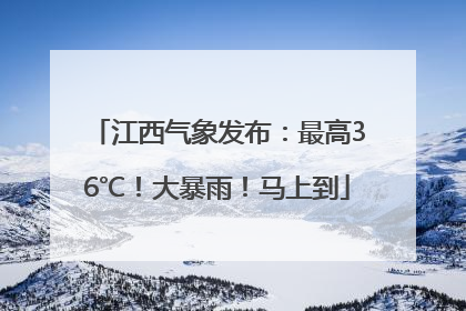 江西气象发布：最高36℃！大暴雨！马上到