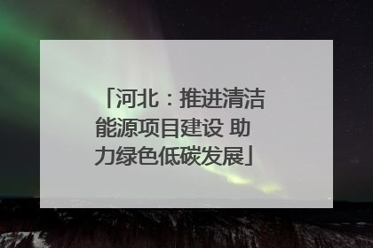 河北：推进清洁能源项目建设 助力绿色低碳发展