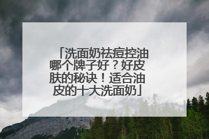 洗面奶祛痘控油哪个牌子好？好皮肤的秘诀！适合油皮的十大洗面奶