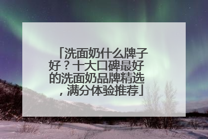 洗面奶什么牌子好？十大口碑最好的洗面奶品牌精选，满分体验推荐
