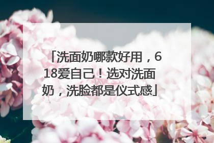 洗面奶哪款好用,618爱自己!选对洗面奶,洗脸都是仪式感