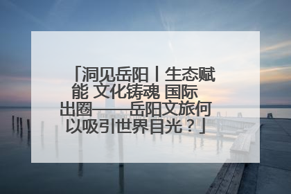 洞见岳阳丨生态赋能 文化铸魂 国际出圈——岳阳文旅何以吸引世界目光？