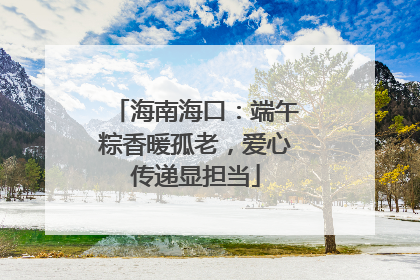 海南海口：端午粽香暖孤老，爱心传递显担当