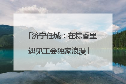 济宁任城：在粽香里遇见工会独家浪漫