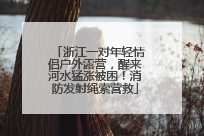 浙江一对年轻情侣户外露营，醒来河水猛涨被困！消防发射绳索营救