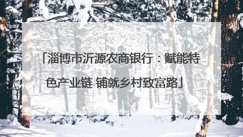 淄博市沂源农商银行：赋能特色产业链 铺就乡村致富路