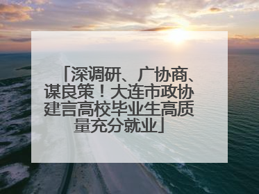 深调研、广协商、谋良策！大连市政协建言高校毕业生高质量充分就业