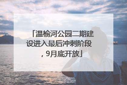温榆河公园二期建设进入最后冲刺阶段，9月底开放