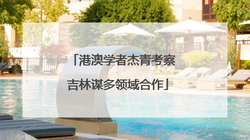 港澳学者杰青考察吉林谋多领域合作