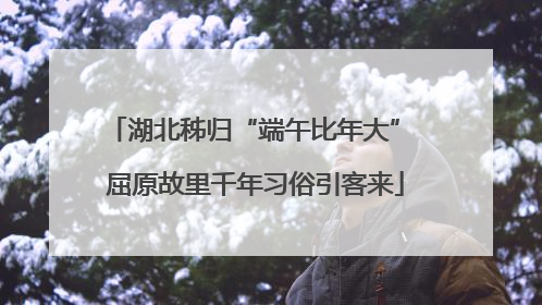 湖北秭归“端午比年大” 屈原故里千年习俗引客来