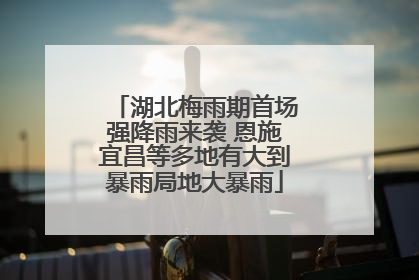 湖北梅雨期首场强降雨来袭 恩施宜昌等多地有大到暴雨局地大暴雨