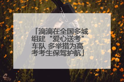 滴滴在全国多城组建“爱心送考”车队 多举措为高考考生保驾护航
