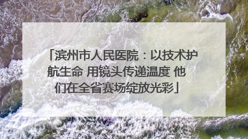 滨州市人民医院：以技术护航生命 用镜头传递温度 他们在全省赛场绽放光彩