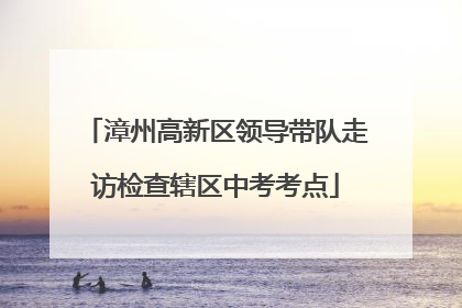 漳州高新区领导带队走访检查辖区中考考点