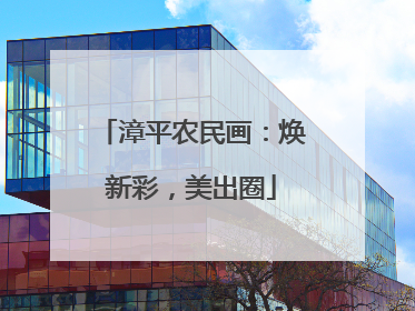 漳平农民画：焕新彩，美出圈