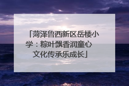 菏泽鲁西新区岳楼小学：粽叶飘香润童心 文化传承乐成长