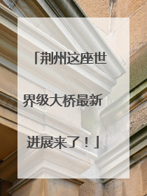荆州这座世界级大桥最新进展来了！