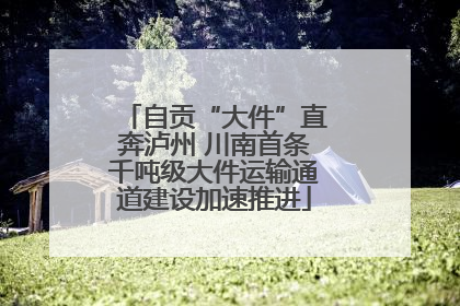 自贡“大件”直奔泸州 川南首条千吨级大件运输通道建设加速推进