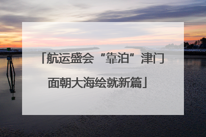 航运盛会“靠泊”津门 面朝大海绘就新篇