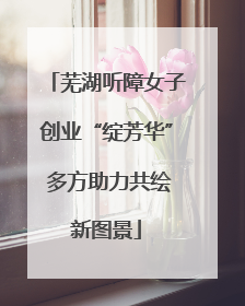 芜湖听障女子创业“绽芳华” 多方助力共绘新图景