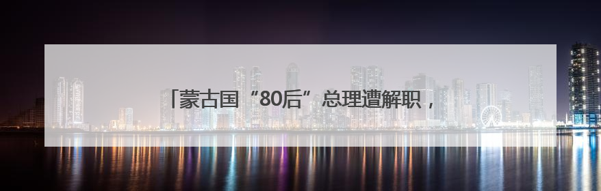 蒙古国“80后”总理遭解职，其子此前被曝生活奢华引众怒