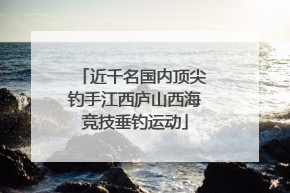 近千名国内顶尖钓手江西庐山西海竞技垂钓运动