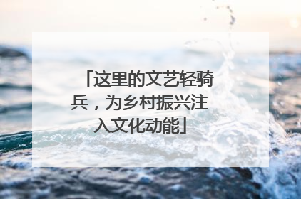 这里的文艺轻骑兵，为乡村振兴注入文化动能