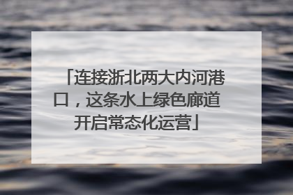 连接浙北两大内河港口，这条水上绿色廊道开启常态化运营