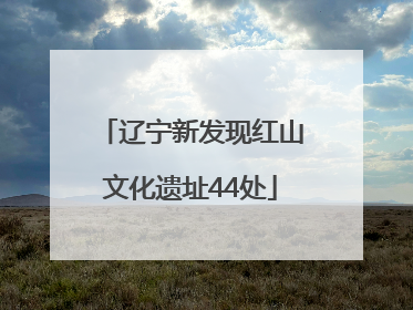 辽宁新发现红山文化遗址44处