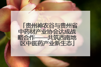 贵州神农谷与贵州省中药材产业协会达成战略合作——共筑西南地区中医药产业新生态
