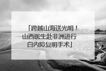 跨越山海送光明！山西医生赴非洲进行白内障复明手术