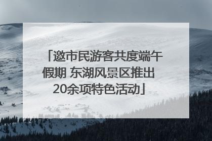 邀市民游客共度端午假期 东湖风景区推出20余项特色活动