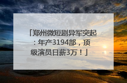 郑州微短剧异军突起：年产3194部，顶级演员日薪3万！