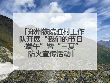 郑州铁院驻村工作队开展“我们的节日·端午”暨“三夏”防火宣传活动